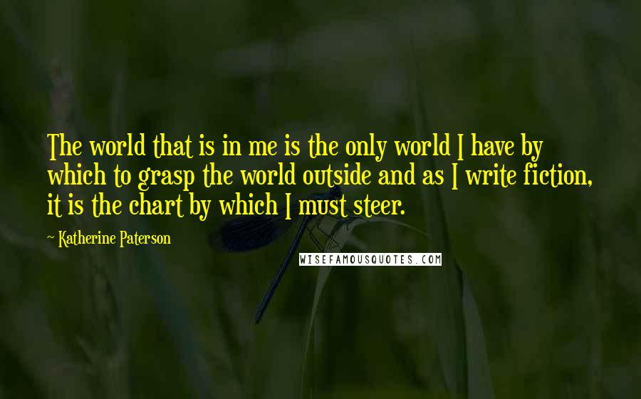 Katherine Paterson Quotes: The world that is in me is the only world I have by which to grasp the world outside and as I write fiction, it is the chart by which I must steer.