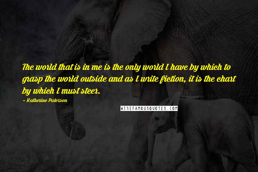 Katherine Paterson Quotes: The world that is in me is the only world I have by which to grasp the world outside and as I write fiction, it is the chart by which I must steer.