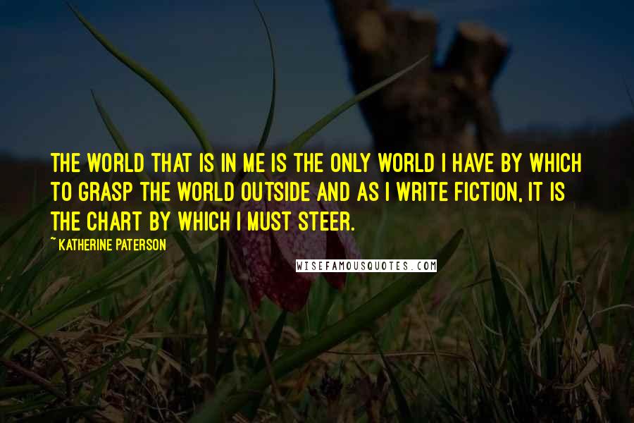 Katherine Paterson Quotes: The world that is in me is the only world I have by which to grasp the world outside and as I write fiction, it is the chart by which I must steer.