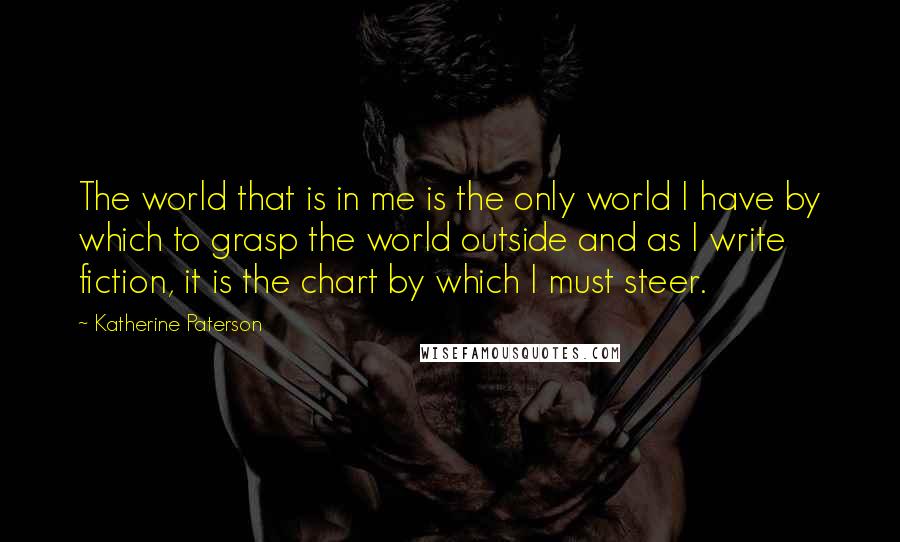 Katherine Paterson Quotes: The world that is in me is the only world I have by which to grasp the world outside and as I write fiction, it is the chart by which I must steer.