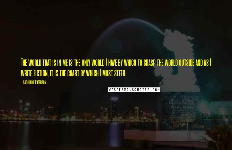 Katherine Paterson Quotes: The world that is in me is the only world I have by which to grasp the world outside and as I write fiction, it is the chart by which I must steer.