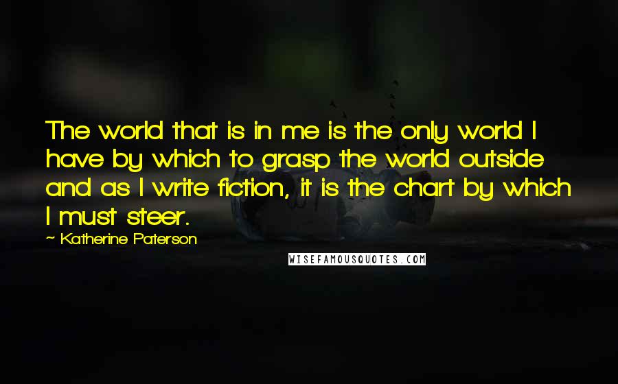 Katherine Paterson Quotes: The world that is in me is the only world I have by which to grasp the world outside and as I write fiction, it is the chart by which I must steer.