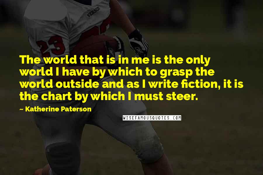 Katherine Paterson Quotes: The world that is in me is the only world I have by which to grasp the world outside and as I write fiction, it is the chart by which I must steer.