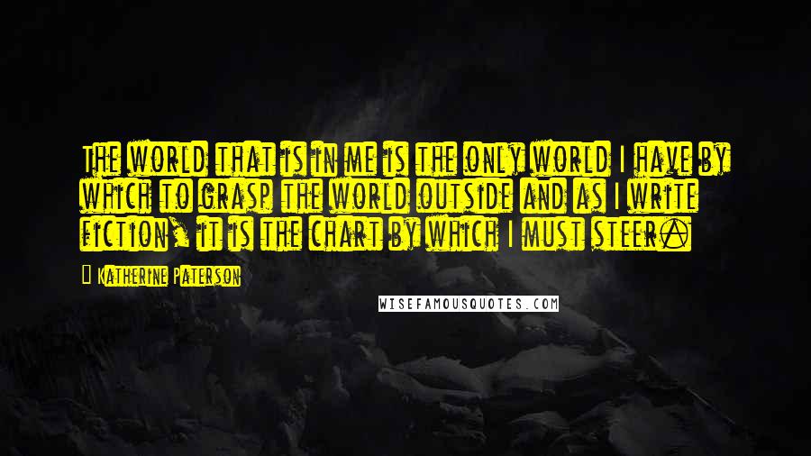Katherine Paterson Quotes: The world that is in me is the only world I have by which to grasp the world outside and as I write fiction, it is the chart by which I must steer.