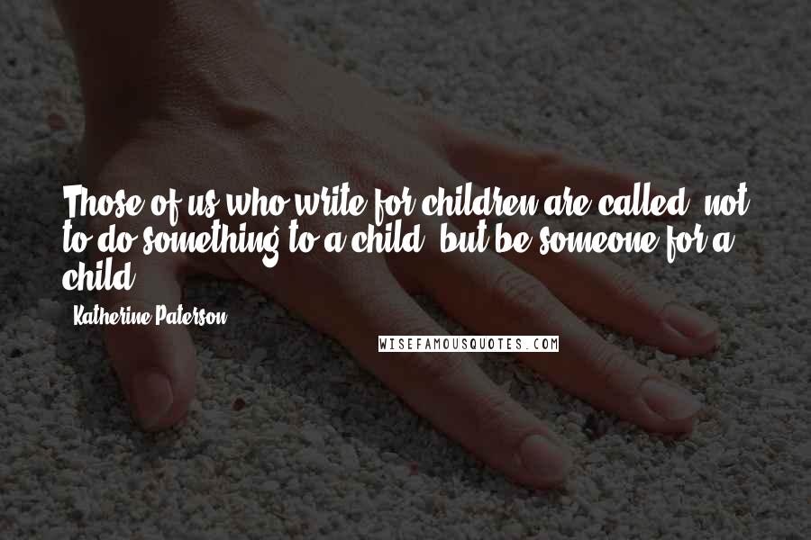 Katherine Paterson Quotes: Those of us who write for children are called, not to do something to a child, but be someone for a child.