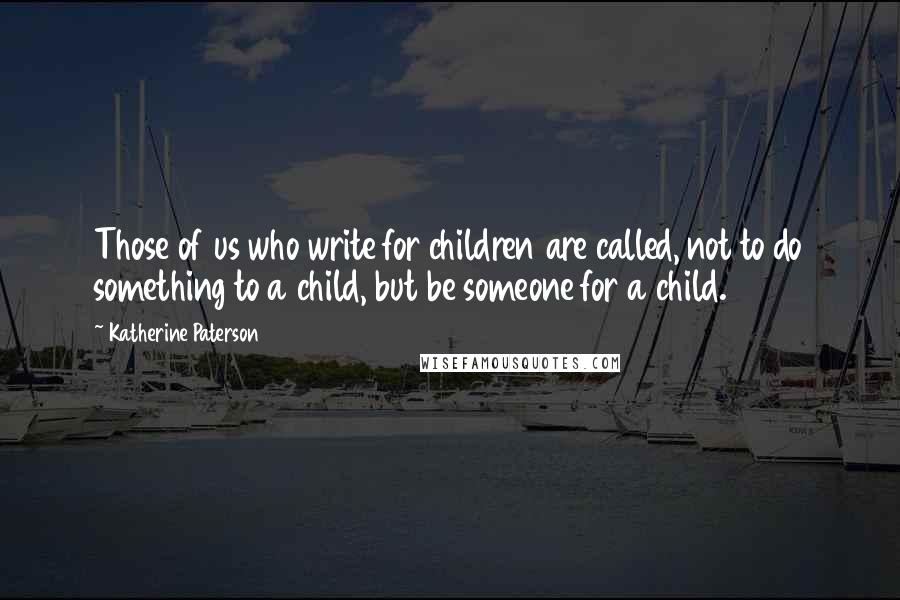 Katherine Paterson Quotes: Those of us who write for children are called, not to do something to a child, but be someone for a child.