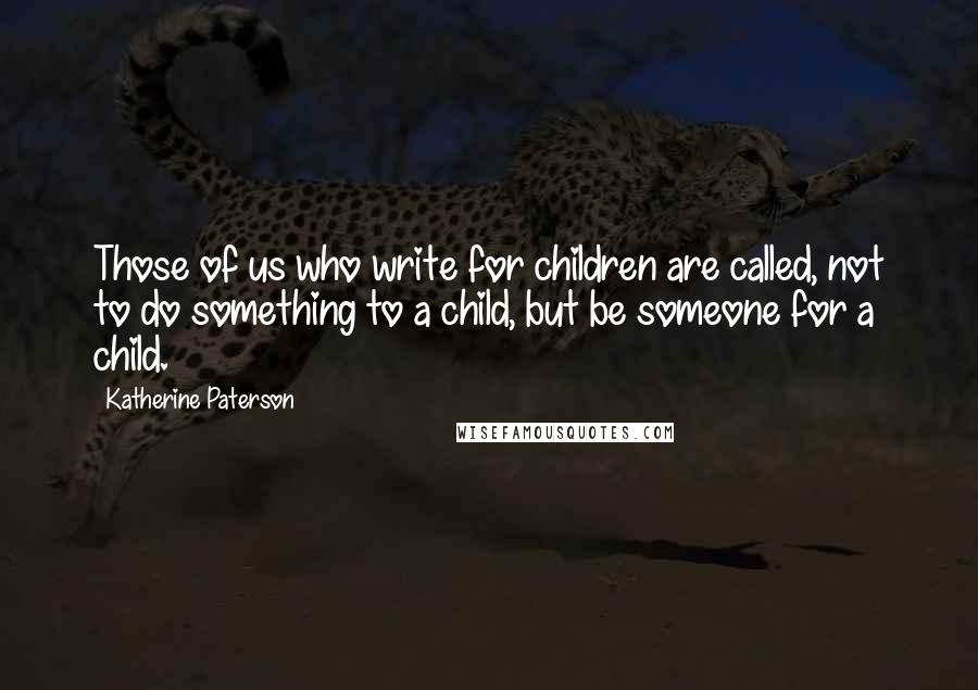 Katherine Paterson Quotes: Those of us who write for children are called, not to do something to a child, but be someone for a child.