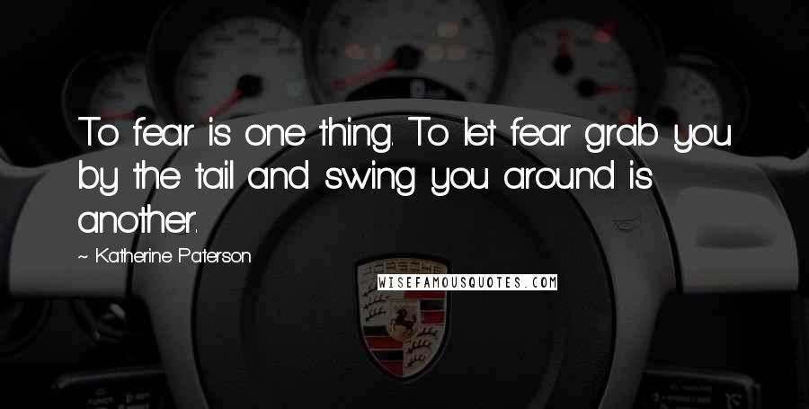 Katherine Paterson Quotes: To fear is one thing. To let fear grab you by the tail and swing you around is another.