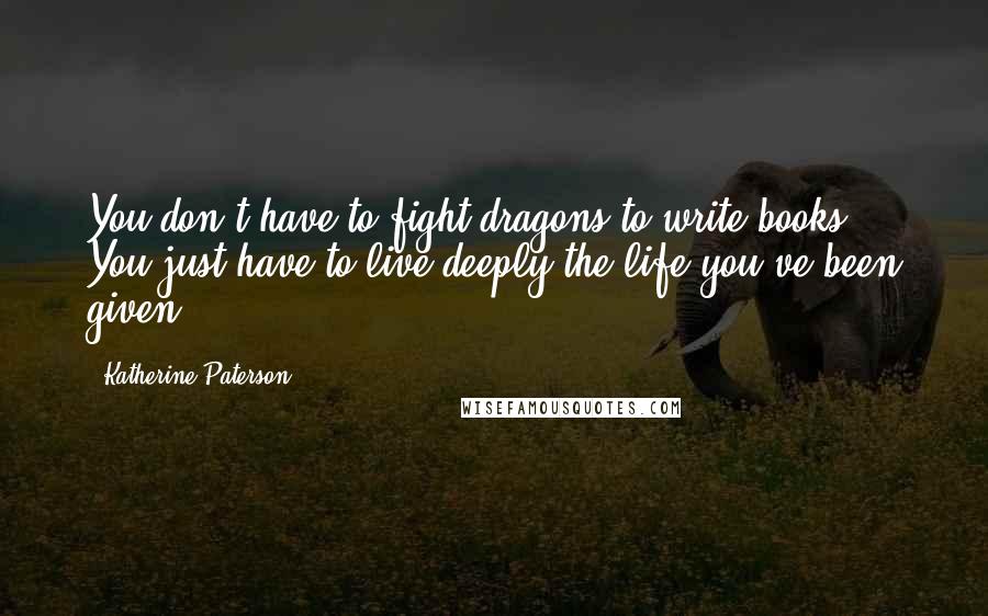 Katherine Paterson Quotes: You don't have to fight dragons to write books. You just have to live deeply the life you've been given.