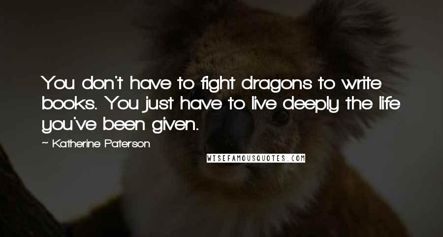 Katherine Paterson Quotes: You don't have to fight dragons to write books. You just have to live deeply the life you've been given.