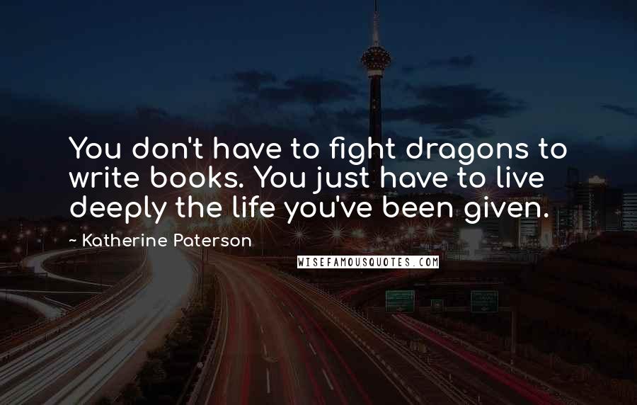 Katherine Paterson Quotes: You don't have to fight dragons to write books. You just have to live deeply the life you've been given.