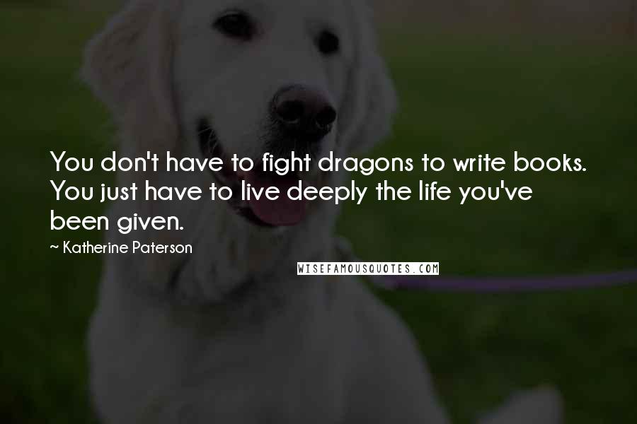 Katherine Paterson Quotes: You don't have to fight dragons to write books. You just have to live deeply the life you've been given.