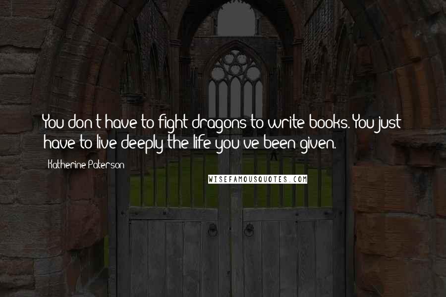 Katherine Paterson Quotes: You don't have to fight dragons to write books. You just have to live deeply the life you've been given.