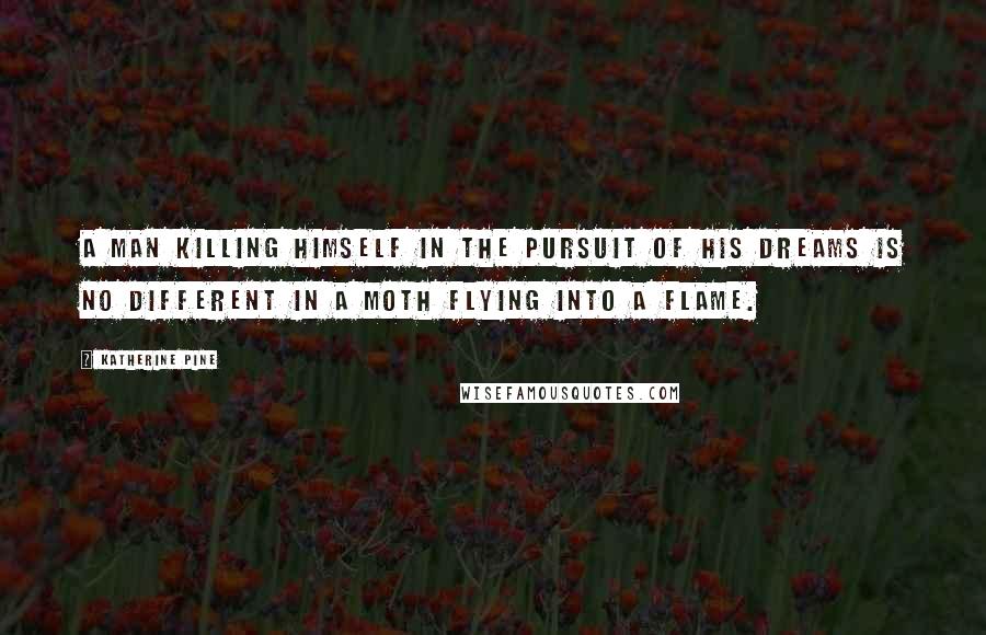 Katherine Pine Quotes: A man killing himself in the pursuit of his dreams is no different in a moth flying into a flame.