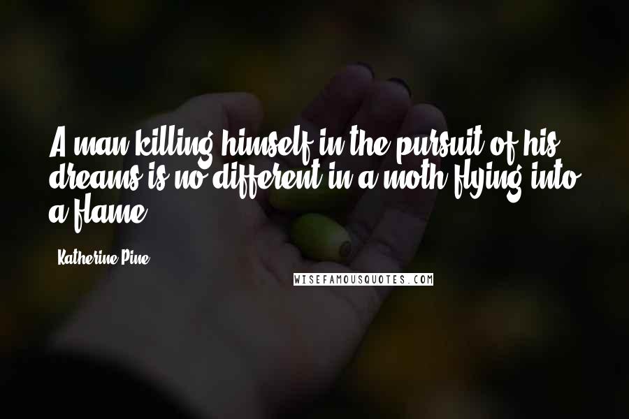 Katherine Pine Quotes: A man killing himself in the pursuit of his dreams is no different in a moth flying into a flame.