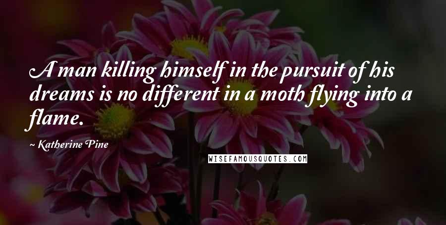 Katherine Pine Quotes: A man killing himself in the pursuit of his dreams is no different in a moth flying into a flame.