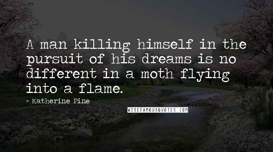 Katherine Pine Quotes: A man killing himself in the pursuit of his dreams is no different in a moth flying into a flame.