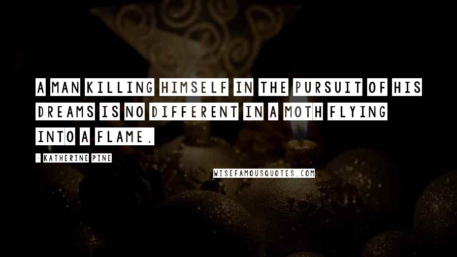 Katherine Pine Quotes: A man killing himself in the pursuit of his dreams is no different in a moth flying into a flame.