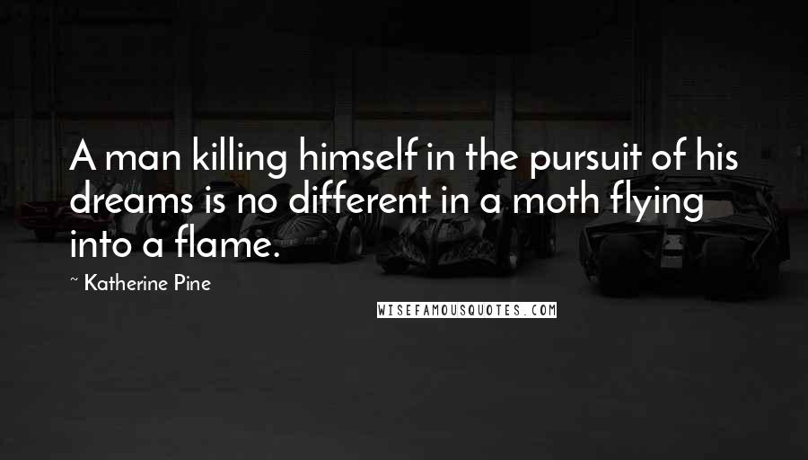 Katherine Pine Quotes: A man killing himself in the pursuit of his dreams is no different in a moth flying into a flame.