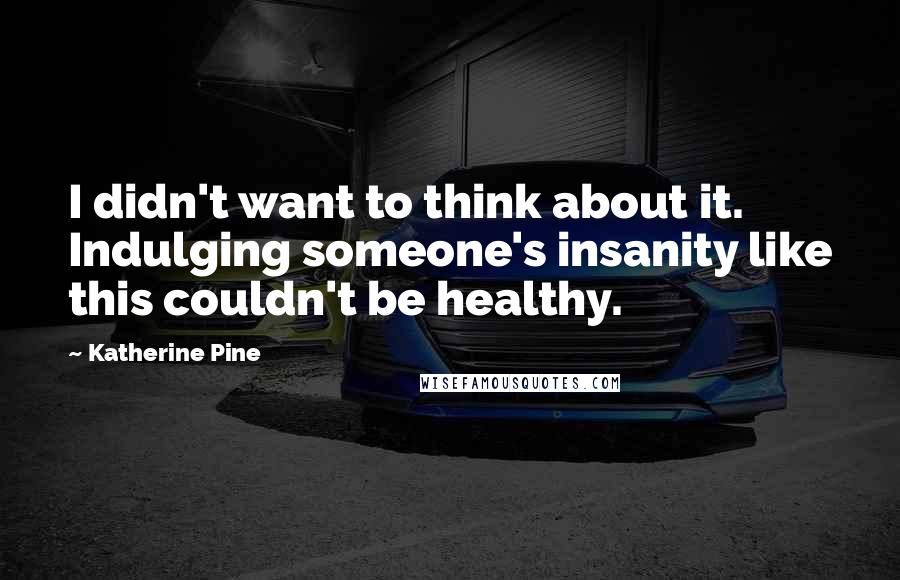 Katherine Pine Quotes: I didn't want to think about it. Indulging someone's insanity like this couldn't be healthy.