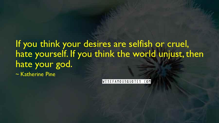 Katherine Pine Quotes: If you think your desires are selfish or cruel, hate yourself. If you think the world unjust, then hate your god.