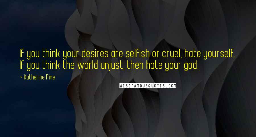 Katherine Pine Quotes: If you think your desires are selfish or cruel, hate yourself. If you think the world unjust, then hate your god.