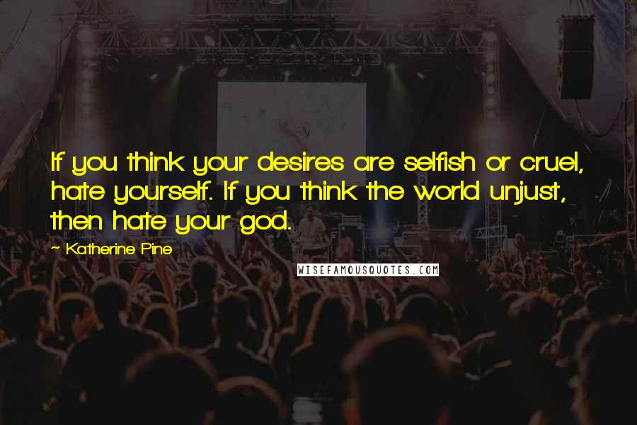 Katherine Pine Quotes: If you think your desires are selfish or cruel, hate yourself. If you think the world unjust, then hate your god.