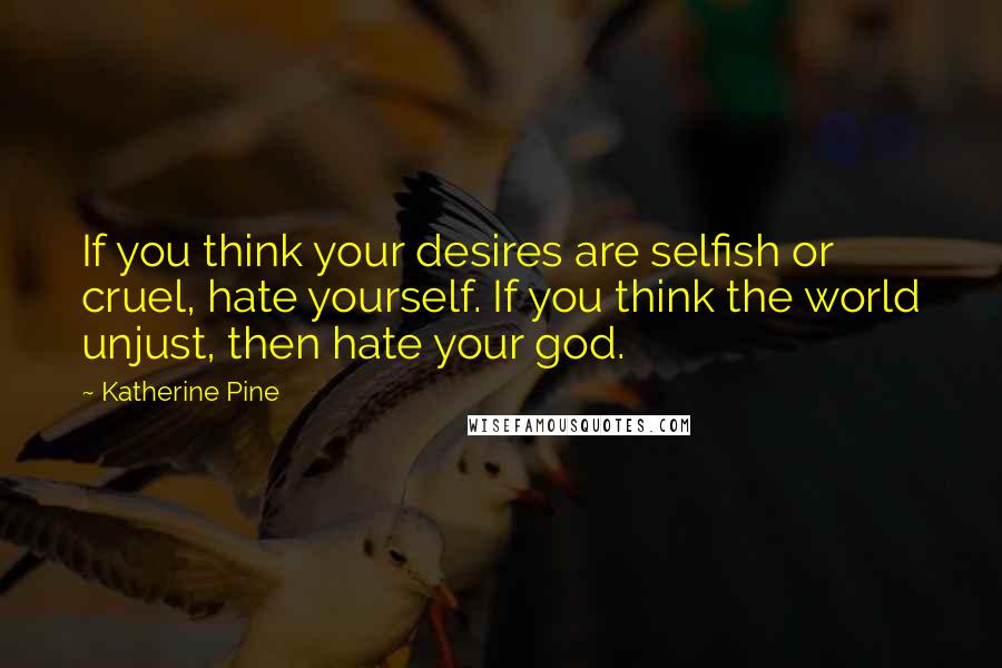 Katherine Pine Quotes: If you think your desires are selfish or cruel, hate yourself. If you think the world unjust, then hate your god.