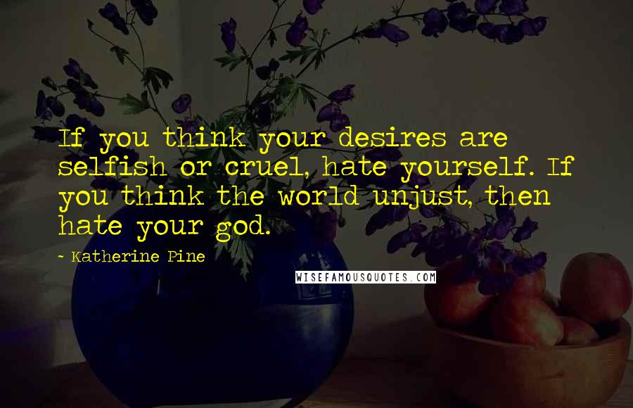 Katherine Pine Quotes: If you think your desires are selfish or cruel, hate yourself. If you think the world unjust, then hate your god.