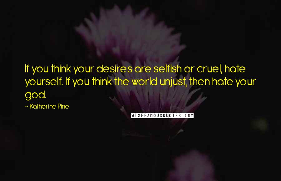 Katherine Pine Quotes: If you think your desires are selfish or cruel, hate yourself. If you think the world unjust, then hate your god.