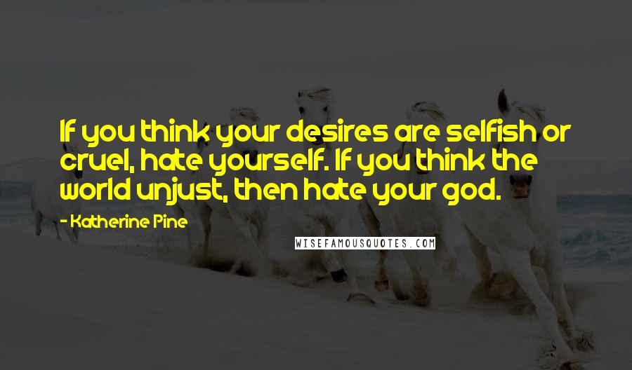 Katherine Pine Quotes: If you think your desires are selfish or cruel, hate yourself. If you think the world unjust, then hate your god.