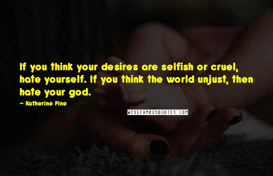 Katherine Pine Quotes: If you think your desires are selfish or cruel, hate yourself. If you think the world unjust, then hate your god.