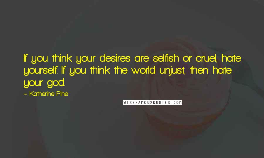 Katherine Pine Quotes: If you think your desires are selfish or cruel, hate yourself. If you think the world unjust, then hate your god.