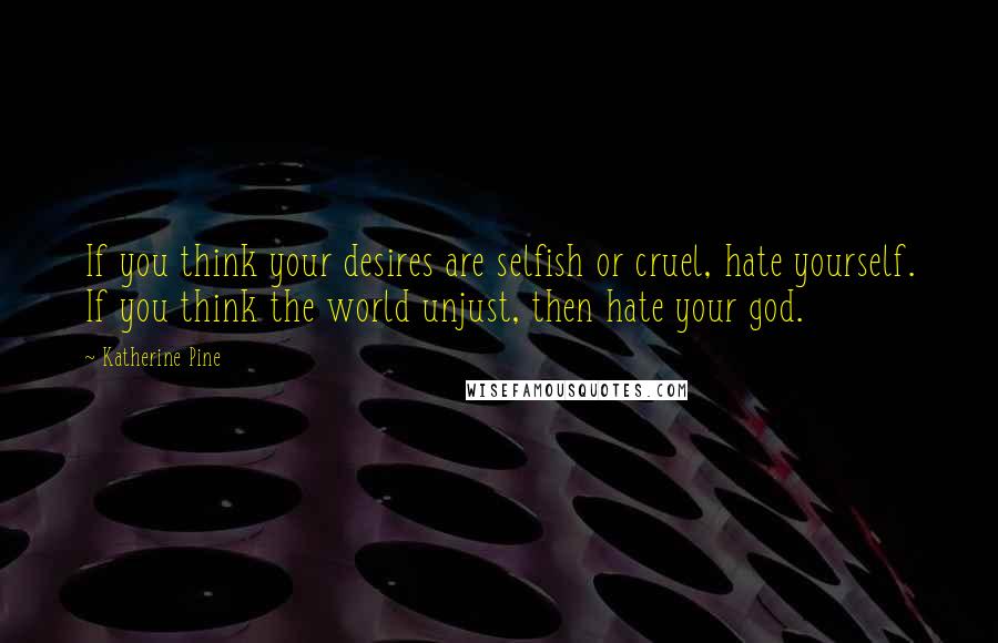 Katherine Pine Quotes: If you think your desires are selfish or cruel, hate yourself. If you think the world unjust, then hate your god.