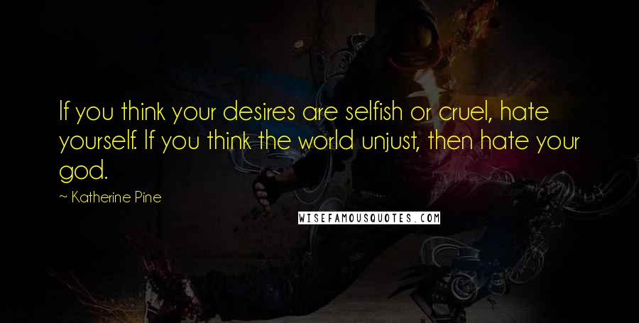 Katherine Pine Quotes: If you think your desires are selfish or cruel, hate yourself. If you think the world unjust, then hate your god.