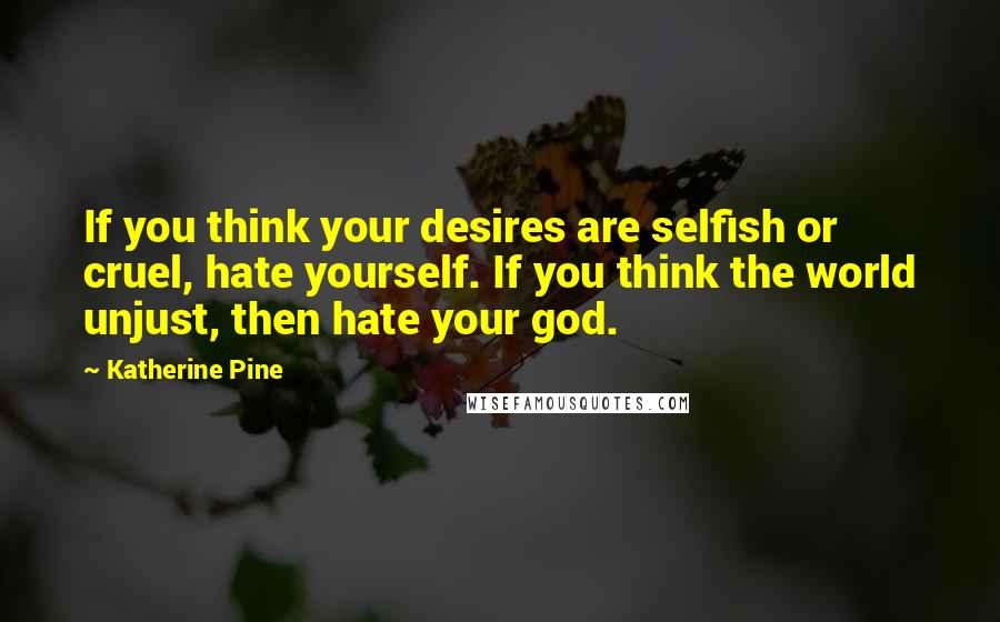 Katherine Pine Quotes: If you think your desires are selfish or cruel, hate yourself. If you think the world unjust, then hate your god.