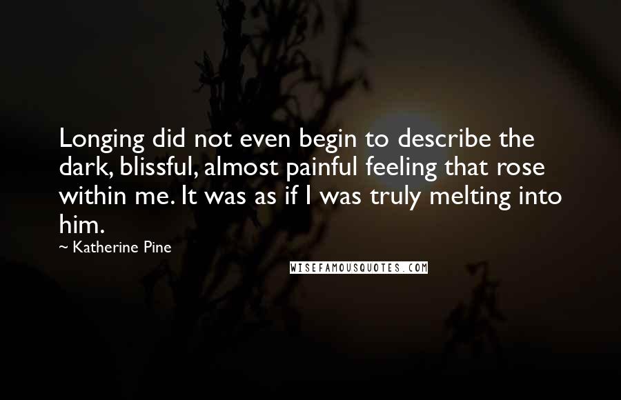 Katherine Pine Quotes: Longing did not even begin to describe the dark, blissful, almost painful feeling that rose within me. It was as if I was truly melting into him.