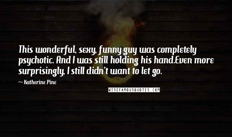 Katherine Pine Quotes: This wonderful, sexy, funny guy was completely psychotic. And I was still holding his hand.Even more surprisingly, I still didn't want to let go.