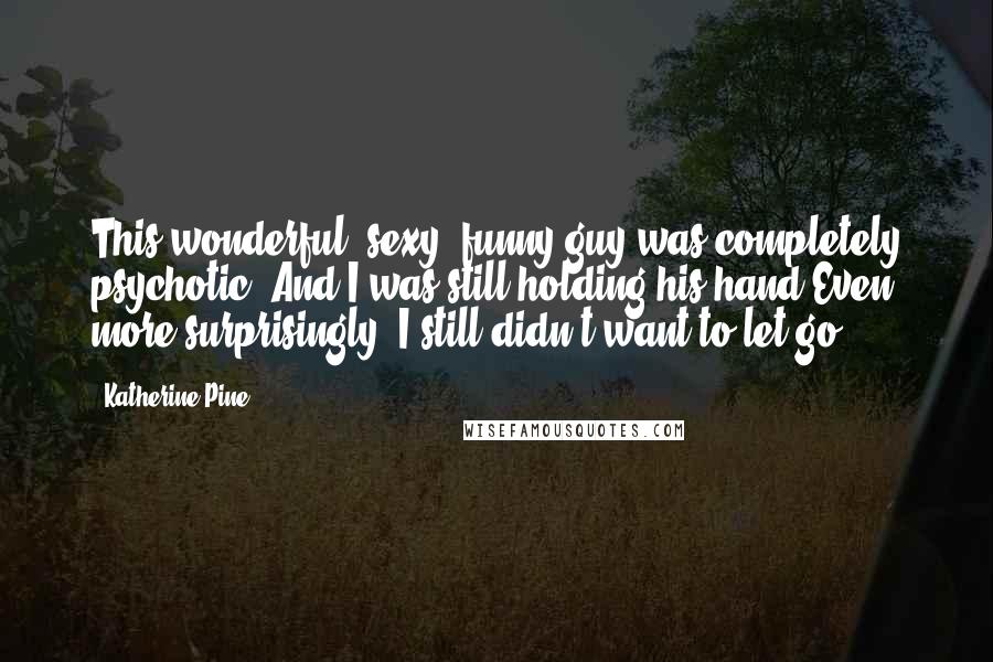 Katherine Pine Quotes: This wonderful, sexy, funny guy was completely psychotic. And I was still holding his hand.Even more surprisingly, I still didn't want to let go.