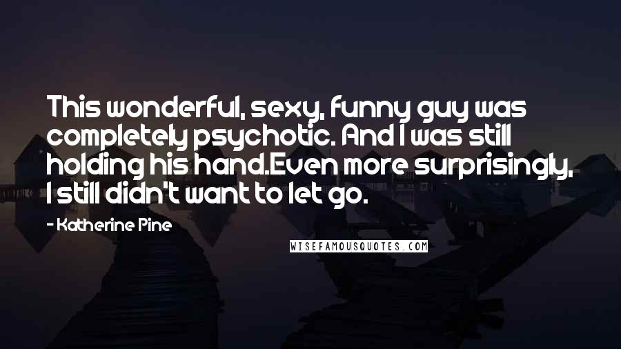 Katherine Pine Quotes: This wonderful, sexy, funny guy was completely psychotic. And I was still holding his hand.Even more surprisingly, I still didn't want to let go.