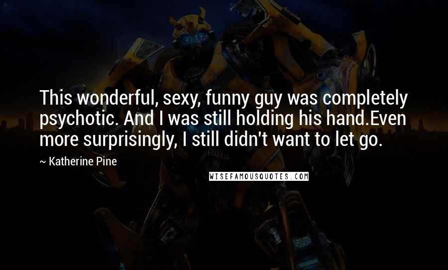 Katherine Pine Quotes: This wonderful, sexy, funny guy was completely psychotic. And I was still holding his hand.Even more surprisingly, I still didn't want to let go.