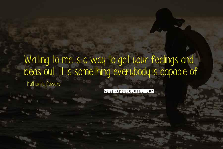 Katherine Powers Quotes: Writing to me is a way to get your feelings and ideas out. It is something everybody is capable of.