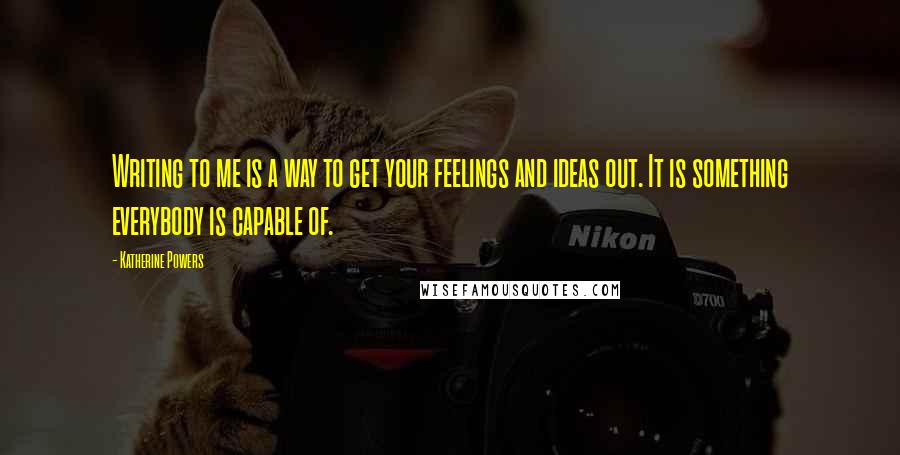 Katherine Powers Quotes: Writing to me is a way to get your feelings and ideas out. It is something everybody is capable of.