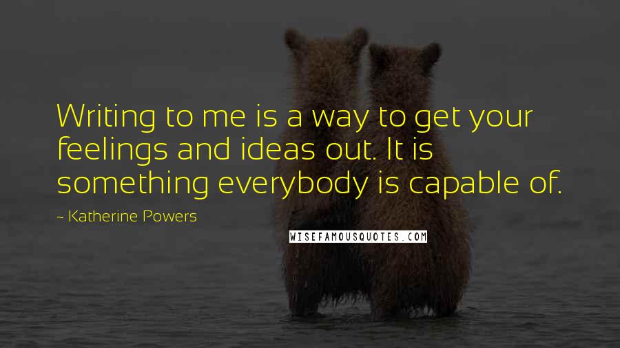 Katherine Powers Quotes: Writing to me is a way to get your feelings and ideas out. It is something everybody is capable of.