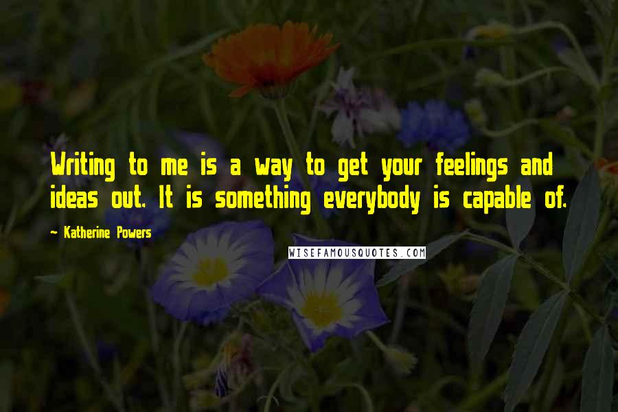 Katherine Powers Quotes: Writing to me is a way to get your feelings and ideas out. It is something everybody is capable of.