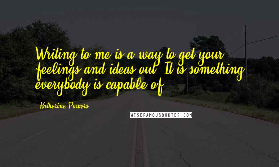 Katherine Powers Quotes: Writing to me is a way to get your feelings and ideas out. It is something everybody is capable of.