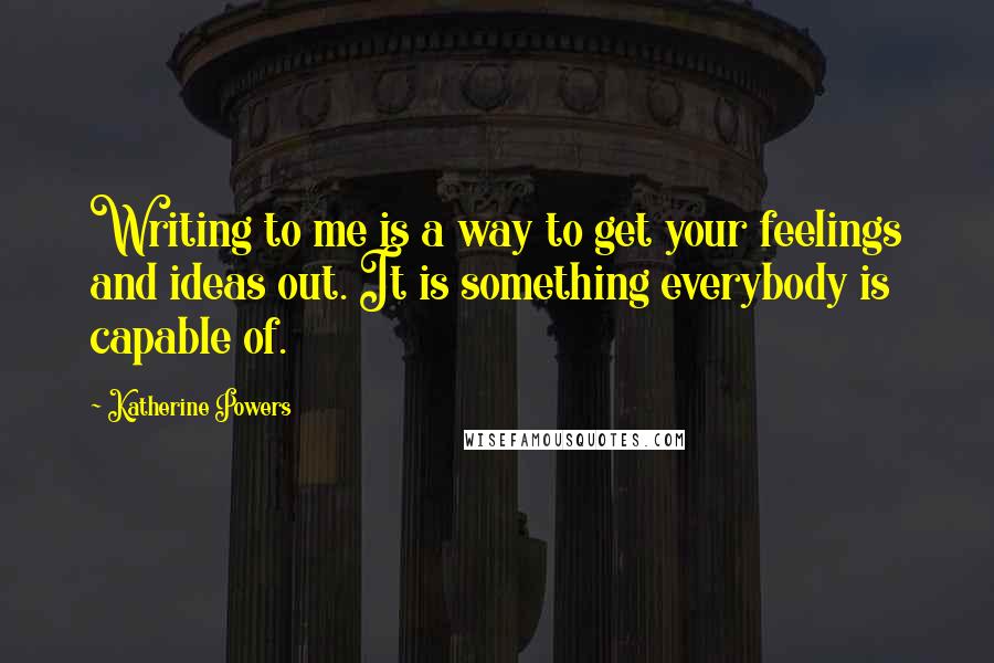 Katherine Powers Quotes: Writing to me is a way to get your feelings and ideas out. It is something everybody is capable of.