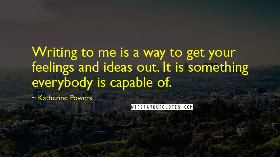 Katherine Powers Quotes: Writing to me is a way to get your feelings and ideas out. It is something everybody is capable of.