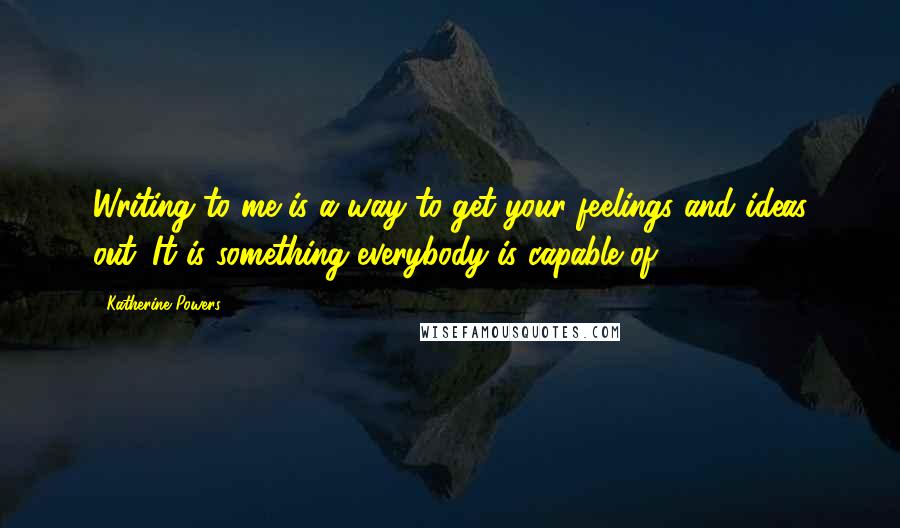 Katherine Powers Quotes: Writing to me is a way to get your feelings and ideas out. It is something everybody is capable of.