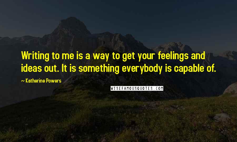 Katherine Powers Quotes: Writing to me is a way to get your feelings and ideas out. It is something everybody is capable of.